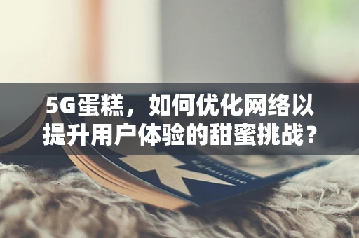 5G蛋糕，如何优化网络以提升用户体验的甜蜜挑战？