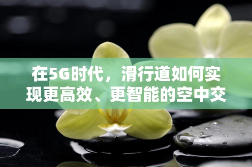 在5G时代，滑行道如何实现更高效、更智能的空中交通管理？