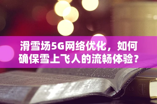 滑雪场5G网络优化，如何确保雪上飞人的流畅体验？