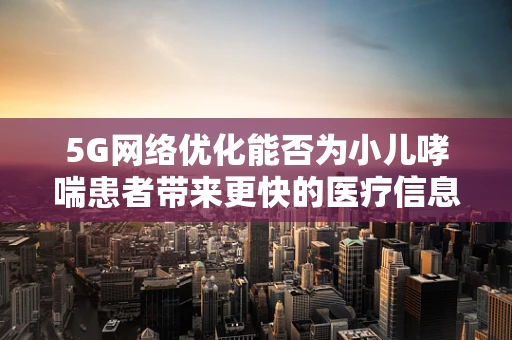 5G网络优化能否为小儿哮喘患者带来更快的医疗信息传输？