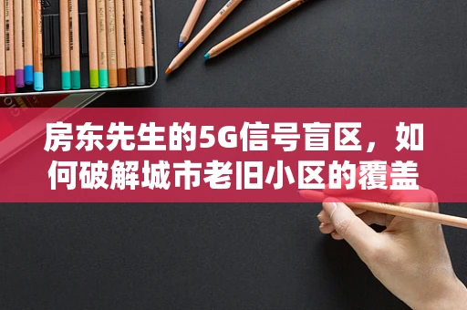 房东先生的5G信号盲区，如何破解城市老旧小区的覆盖难题？