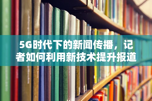 5G时代下的新闻传播，记者如何利用新技术提升报道效率与质量？