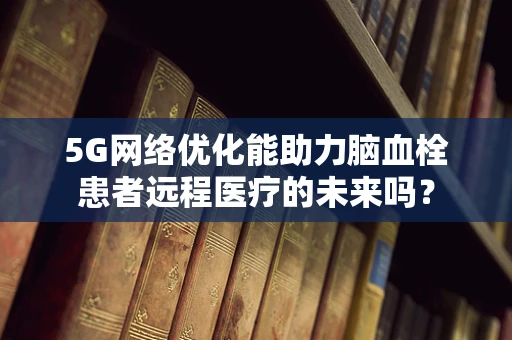 5G网络优化能助力脑血栓患者远程医疗的未来吗？