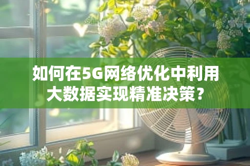 如何在5G网络优化中利用大数据实现精准决策？