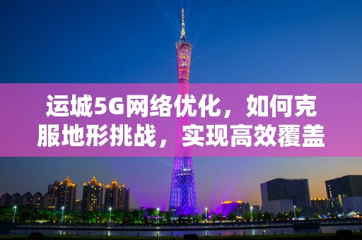 运城5G网络优化，如何克服地形挑战，实现高效覆盖？