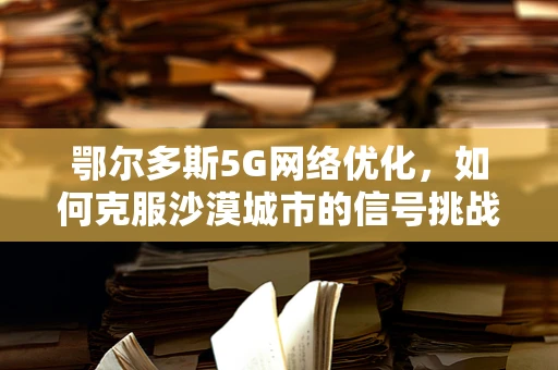 鄂尔多斯5G网络优化，如何克服沙漠城市的信号挑战？