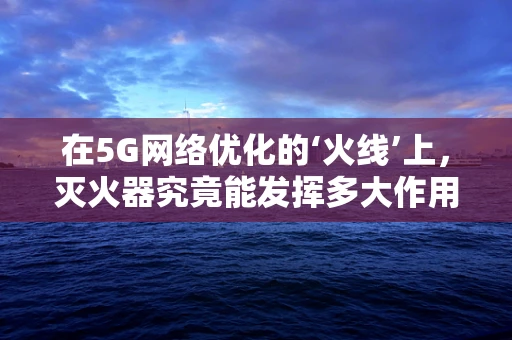 在5G网络优化的‘火线’上，灭火器究竟能发挥多大作用？
