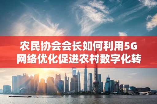 农民协会会长如何利用5G网络优化促进农村数字化转型？