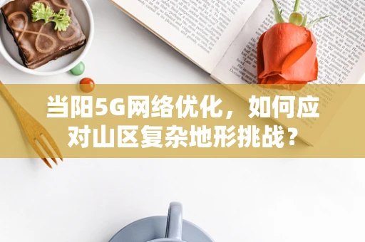 当阳5G网络优化，如何应对山区复杂地形挑战？