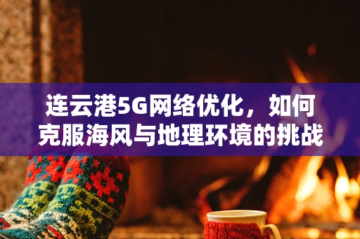 连云港5G网络优化，如何克服海风与地理环境的挑战？