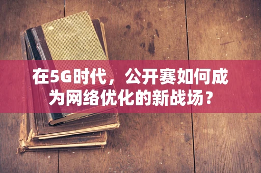 在5G时代，公开赛如何成为网络优化的新战场？