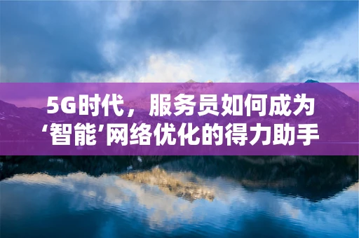 5G时代，服务员如何成为‘智能’网络优化的得力助手？