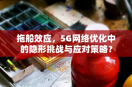 拖船效应，5G网络优化中的隐形挑战与应对策略？