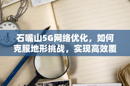 石嘴山5G网络优化，如何克服地形挑战，实现高效覆盖？