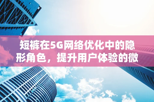短裤在5G网络优化中的隐形角色，提升用户体验的微妙细节