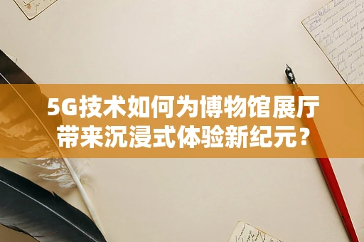 5G技术如何为博物馆展厅带来沉浸式体验新纪元？