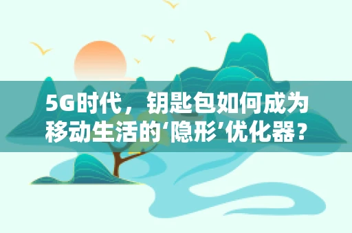 5G时代，钥匙包如何成为移动生活的‘隐形’优化器？