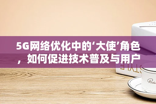 5G网络优化中的‘大使’角色，如何促进技术普及与用户信任？