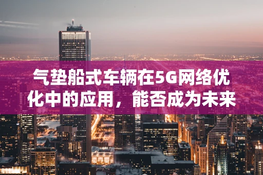 气垫船式车辆在5G网络优化中的应用，能否成为未来城市交通的‘空中飞人’？