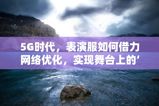 5G时代，表演服如何借力网络优化，实现舞台上的‘超时空’体验？