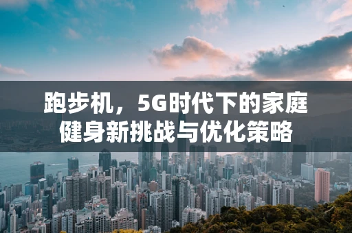 跑步机，5G时代下的家庭健身新挑战与优化策略