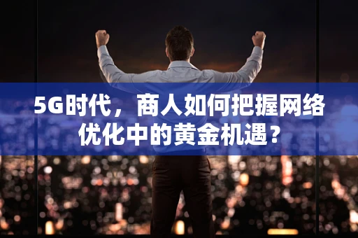 5G时代，商人如何把握网络优化中的黄金机遇？