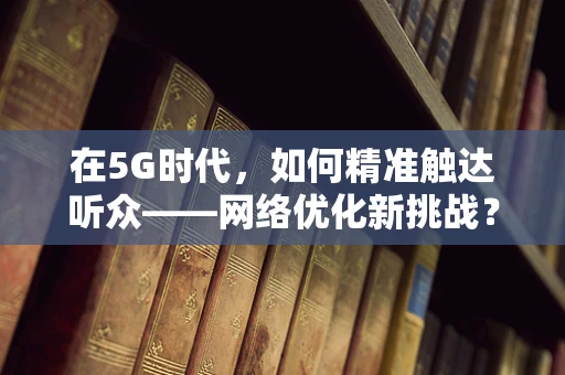 在5G时代，如何精准触达听众——网络优化新挑战？