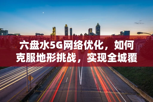 六盘水5G网络优化，如何克服地形挑战，实现全城覆盖？