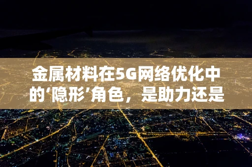 金属材料在5G网络优化中的‘隐形’角色，是助力还是障碍？
