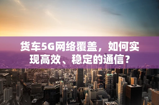 货车5G网络覆盖，如何实现高效、稳定的通信？