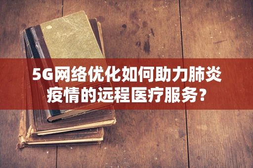 5G网络优化如何助力肺炎疫情的远程医疗服务？