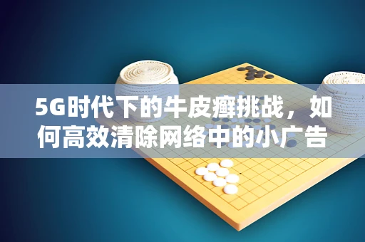 5G时代下的牛皮癣挑战，如何高效清除网络中的小广告？