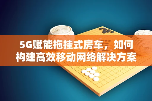 5G赋能拖挂式房车，如何构建高效移动网络解决方案？