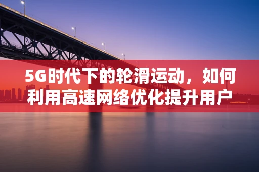 5G时代下的轮滑运动，如何利用高速网络优化提升用户体验？