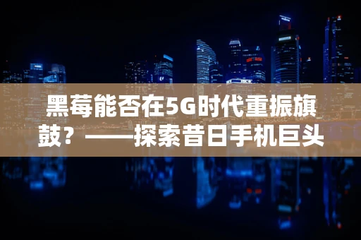 黑莓能否在5G时代重振旗鼓？——探索昔日手机巨头的5G网络优化挑战