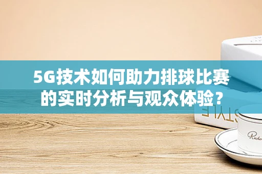 5G技术如何助力排球比赛的实时分析与观众体验？