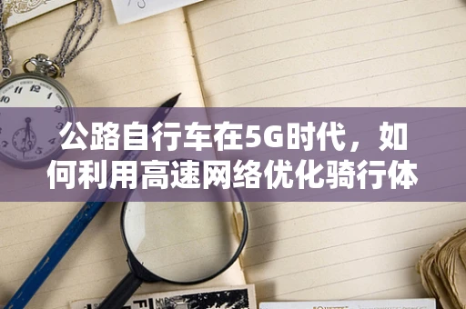 公路自行车在5G时代，如何利用高速网络优化骑行体验？