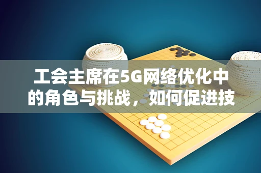 工会主席在5G网络优化中的角色与挑战，如何促进技术进步与员工福祉的双重提升？