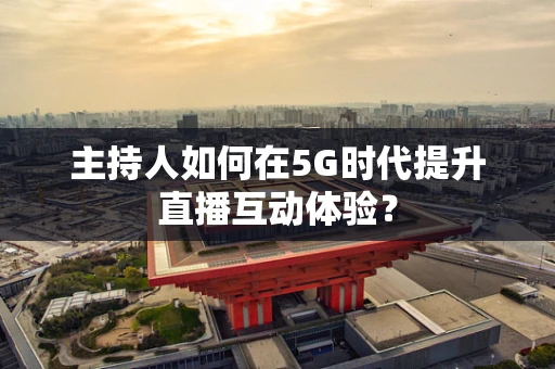 主持人如何在5G时代提升直播互动体验？