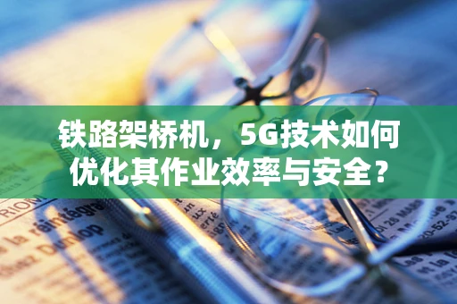 铁路架桥机，5G技术如何优化其作业效率与安全？
