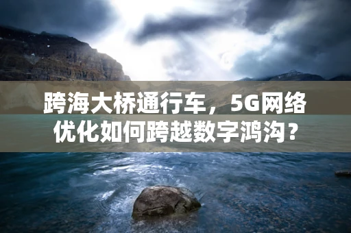 跨海大桥通行车，5G网络优化如何跨越数字鸿沟？