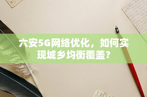 六安5G网络优化，如何实现城乡均衡覆盖？