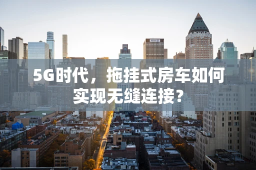 5G时代，拖挂式房车如何实现无缝连接？