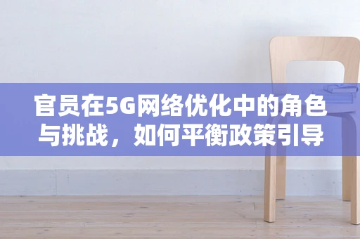 官员在5G网络优化中的角色与挑战，如何平衡政策引导与技术实施？