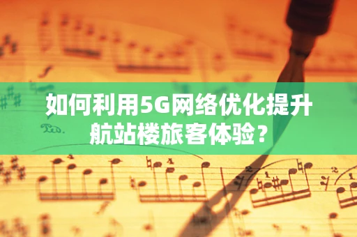 如何利用5G网络优化提升航站楼旅客体验？