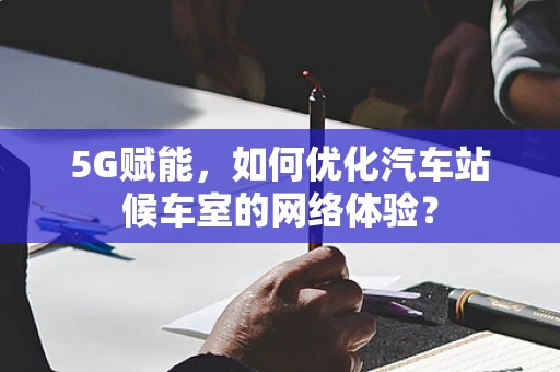 5G赋能，如何优化汽车站候车室的网络体验？