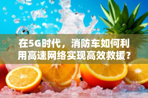在5G时代，消防车如何利用高速网络实现高效救援？