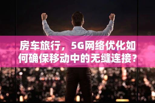 房车旅行，5G网络优化如何确保移动中的无缝连接？