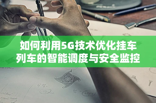 如何利用5G技术优化挂车列车的智能调度与安全监控？