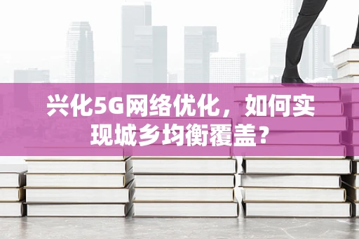 兴化5G网络优化，如何实现城乡均衡覆盖？
